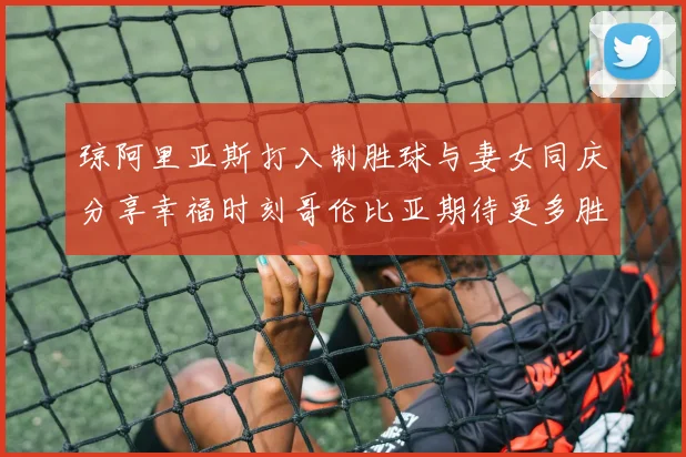 琼阿里亚斯打入制胜球与妻女同庆分享幸福时刻哥伦比亚期待更多胜利
