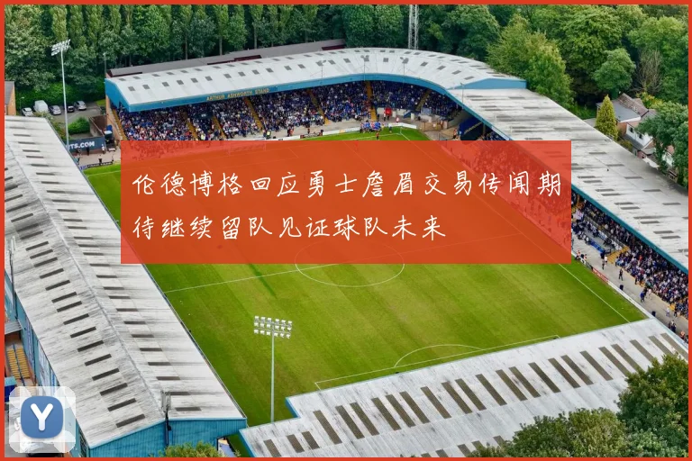 伦德博格回应勇士詹眉交易传闻期待继续留队见证球队未来