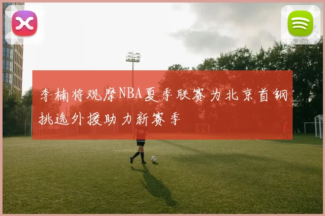 李楠将观摩NBA夏季联赛为北京首钢挑选外援助力新赛季