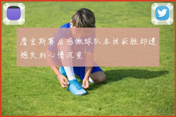 詹金斯赛后感慨球队本该获胜却遗憾失利心情沉重