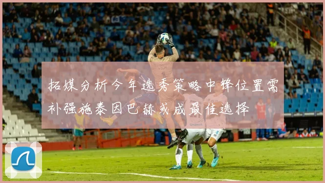 拓媒分析今年选秀策略中锋位置需补强施泰因巴赫或成最佳选择