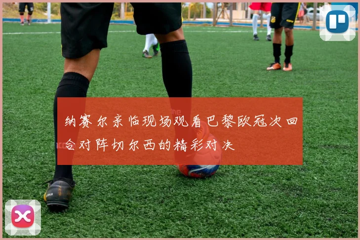 纳赛尔亲临现场观看巴黎欧冠次回合对阵切尔西的精彩对决