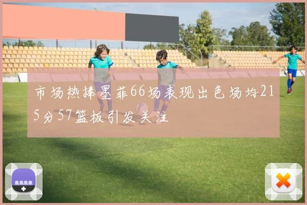 市场热捧墨菲66场表现出色场均215分57篮板引发关注