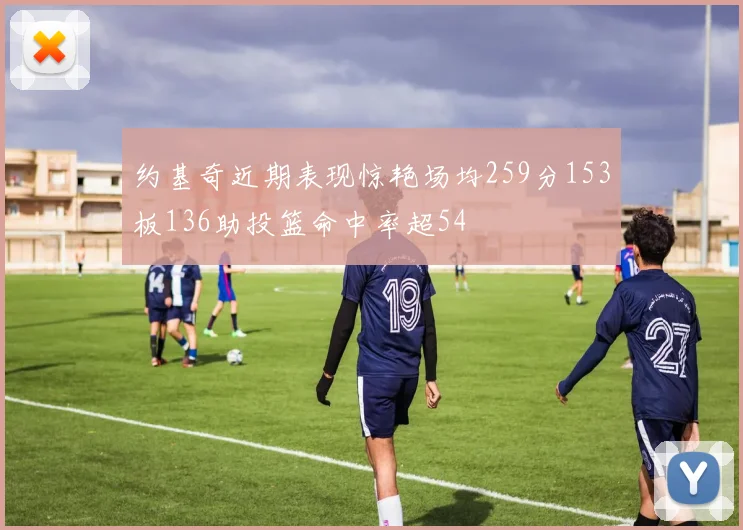 约基奇近期表现惊艳场均259分153板136助投篮命中率超54