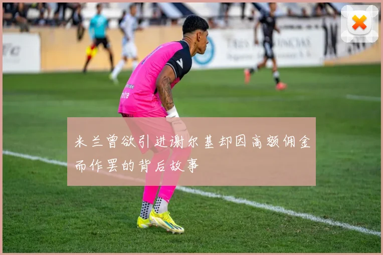 米兰曾欲引进谢尔基却因高额佣金而作罢的背后故事