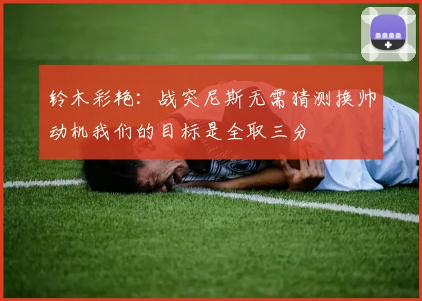 铃木彩艳：战突尼斯无需猜测换帅动机我们的目标是全取三分