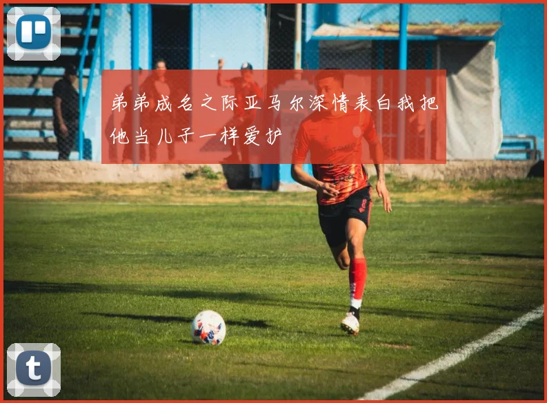 弟弟成名之际亚马尔深情表白我把他当儿子一样爱护