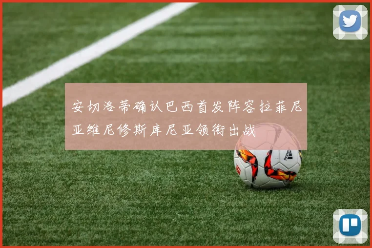 安切洛蒂确认巴西首发阵容拉菲尼亚维尼修斯库尼亚领衔出战