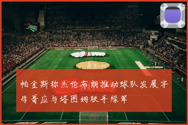 帕金斯称杰伦布朗推动球队发展字母哥应与塔图姆联手绿军