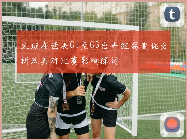 文班在西决G1至G3出手距离变化分析及其对比赛影响探讨