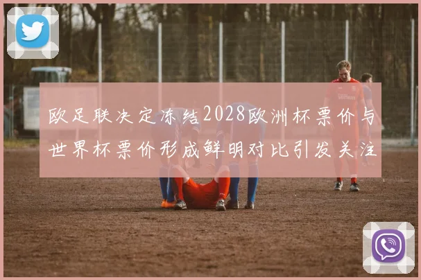 欧足联决定冻结2028欧洲杯票价与世界杯票价形成鲜明对比引发关注