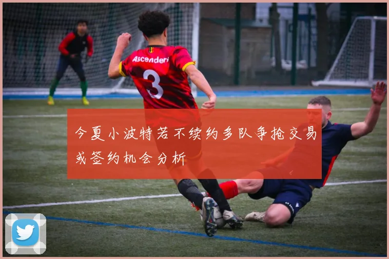 今夏小波特若不续约多队争抢交易或签约机会分析