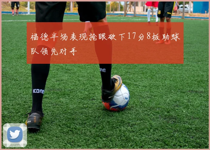 福德半场表现抢眼砍下17分8板助球队领先对手