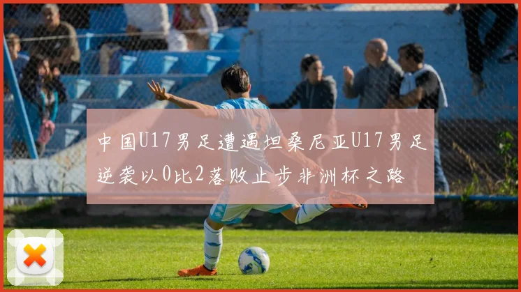 中国U17男足遭遇坦桑尼亚U17男足逆袭以0比2落败止步非洲杯之路