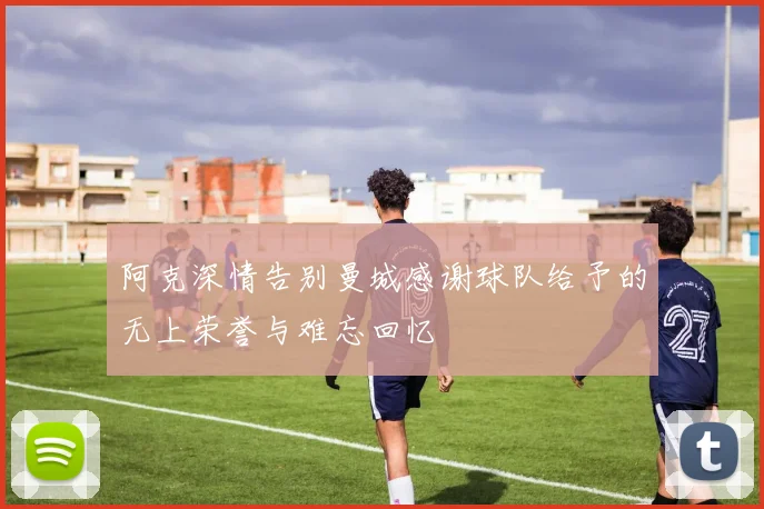 阿克深情告别曼城感谢球队给予的无上荣誉与难忘回忆