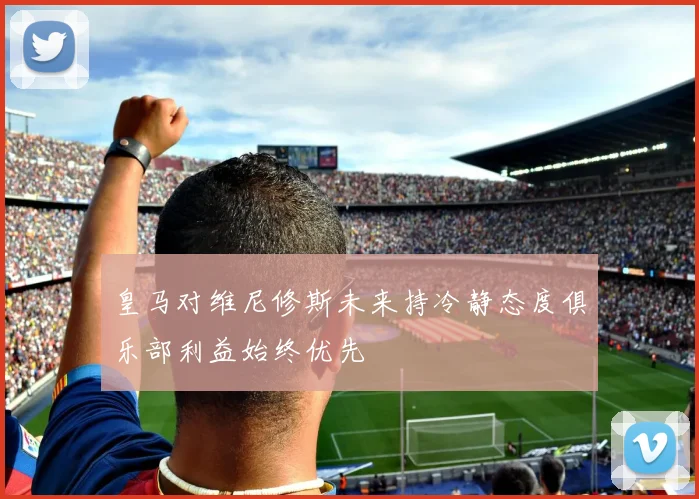 皇马对维尼修斯未来持冷静态度俱乐部利益始终优先