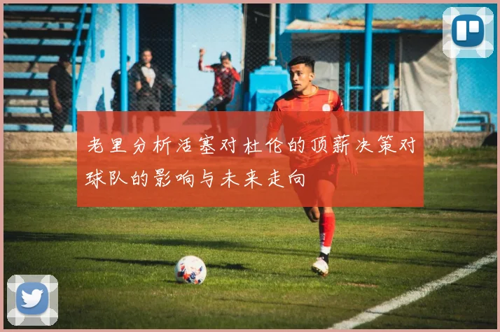 老里分析活塞对杜伦的顶薪决策对球队的影响与未来走向