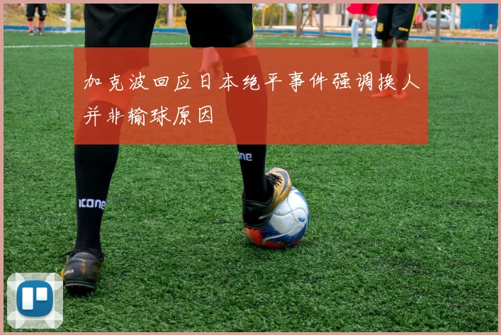 加克波回应日本绝平事件强调换人并非输球原因
