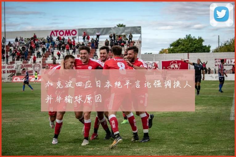 加克波回应日本绝平言论强调换人并非输球原因