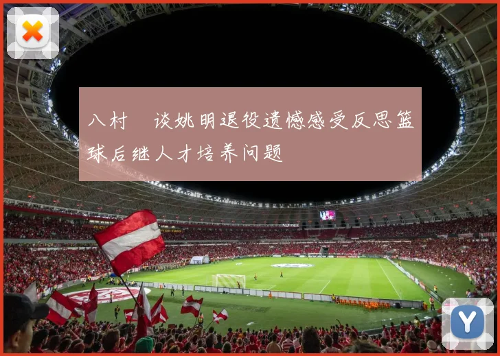 八村塁谈姚明退役遗憾感受反思篮球后继人才培养问题