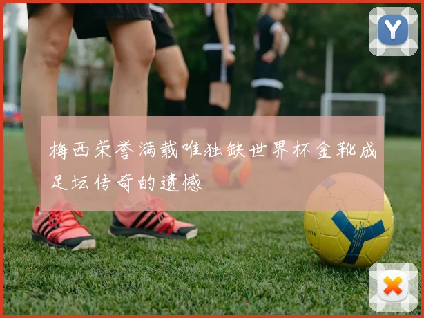 梅西荣誉满载唯独缺世界杯金靴成足坛传奇的遗憾