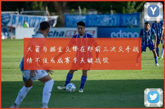 火箭与掘金交锋在即前三次交手战绩不佳或成赛季关键战役