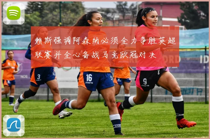 赖斯强调阿森纳必须全力争胜英超联赛并全心备战马竞欧冠对决
